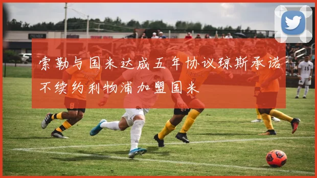 索勒与国米达成五年协议琼斯承诺不续约利物浦加盟国米