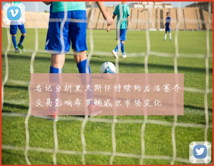 名记分析里夫斯怀特续约后活塞乔交易影响希罗鲍威尔市场变化
