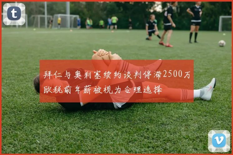 拜仁与奥利塞续约谈判停滞2500万欧税前年薪被视为合理选择
