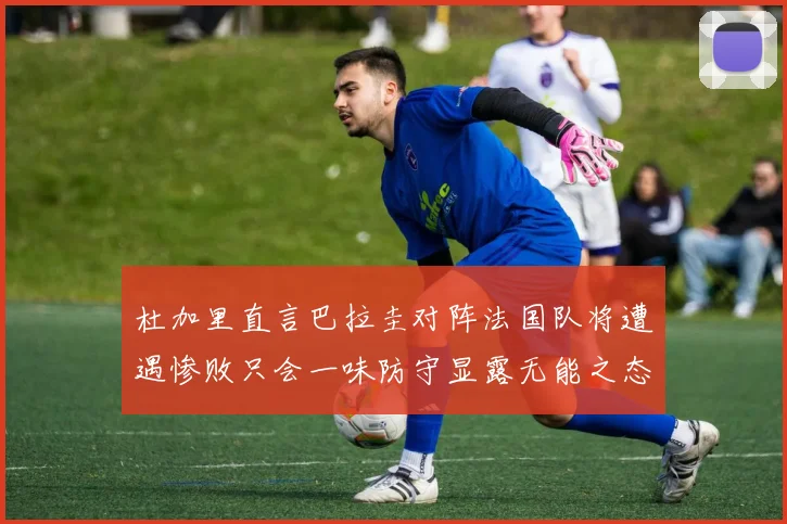杜加里直言巴拉圭对阵法国队将遭遇惨败只会一味防守显露无能之态