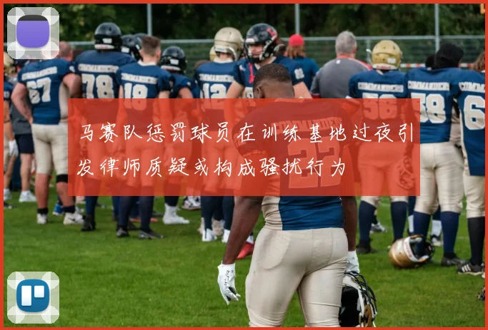 马赛队惩罚球员在训练基地过夜引发律师质疑或构成骚扰行为