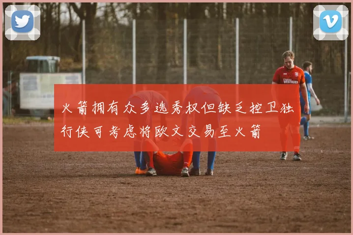 火箭拥有众多选秀权但缺乏控卫独行侠可考虑将欧文交易至火箭