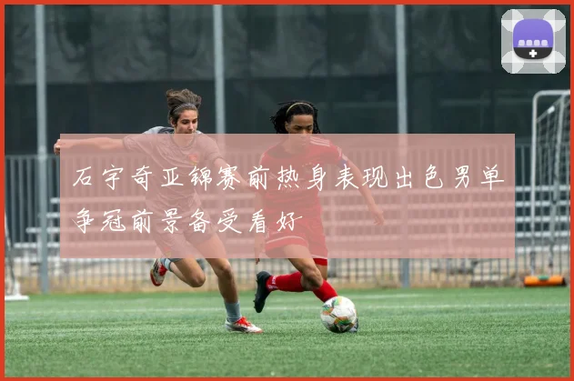 石宇奇亚锦赛前热身表现出色男单争冠前景备受看好