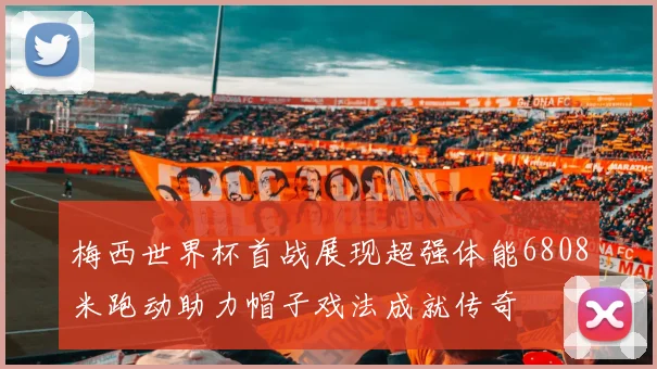 梅西世界杯首战展现超强体能6808米跑动助力帽子戏法成就传奇