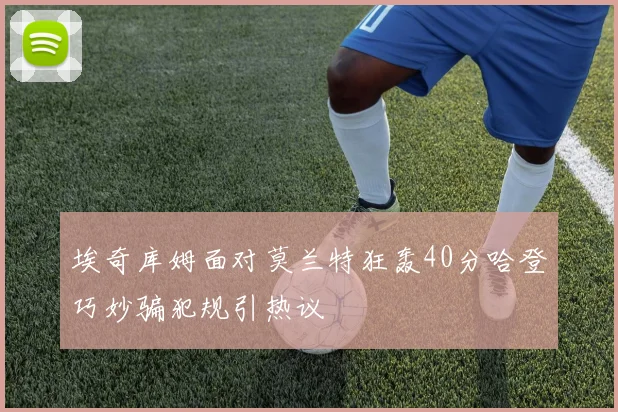 埃奇库姆面对莫兰特狂轰40分哈登巧妙骗犯规引热议
