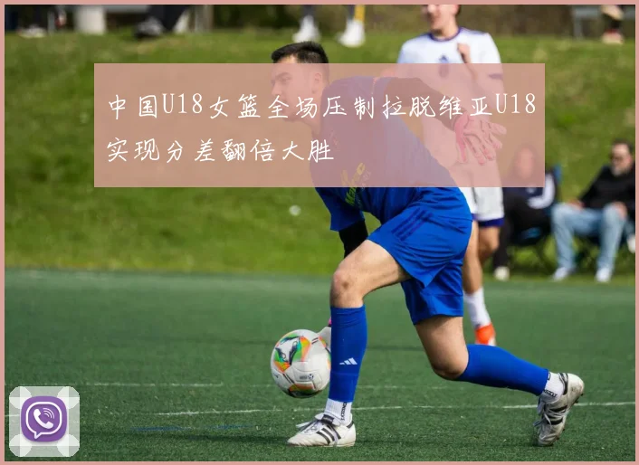 中国U18女篮全场压制拉脱维亚U18实现分差翻倍大胜