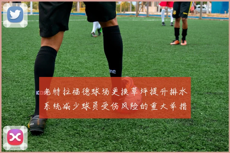 老特拉福德球场更换草坪提升排水系统减少球员受伤风险的重大举措