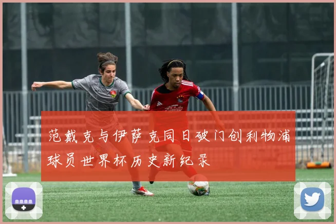 范戴克与伊萨克同日破门创利物浦球员世界杯历史新纪录