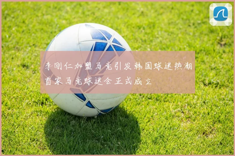 李刚仁加盟马竞引发韩国球迷热潮首家马竞球迷会正式成立
