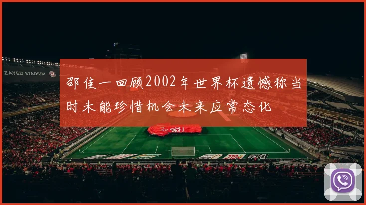 邵佳一回顾2002年世界杯遗憾称当时未能珍惜机会未来应常态化