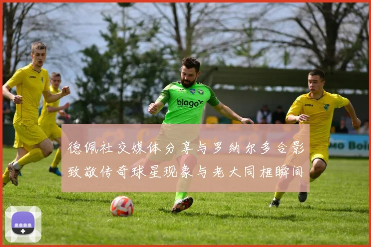 德佩社交媒体分享与罗纳尔多合影致敬传奇球星现象与老大同框瞬间