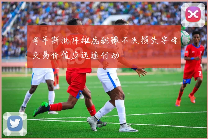 考辛斯批评雄鹿犹豫不决损失字母交易价值应迅速行动