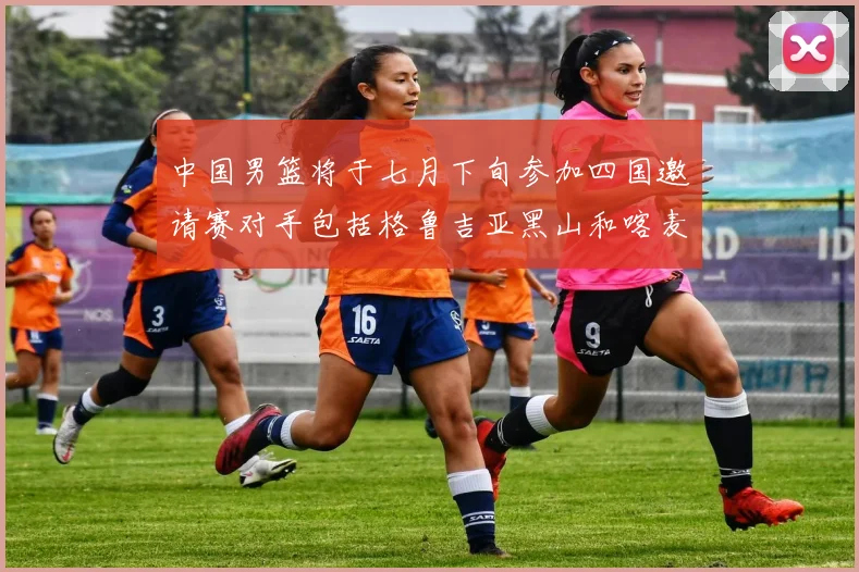 中国男篮将于七月下旬参加四国邀请赛对手包括格鲁吉亚黑山和喀麦隆