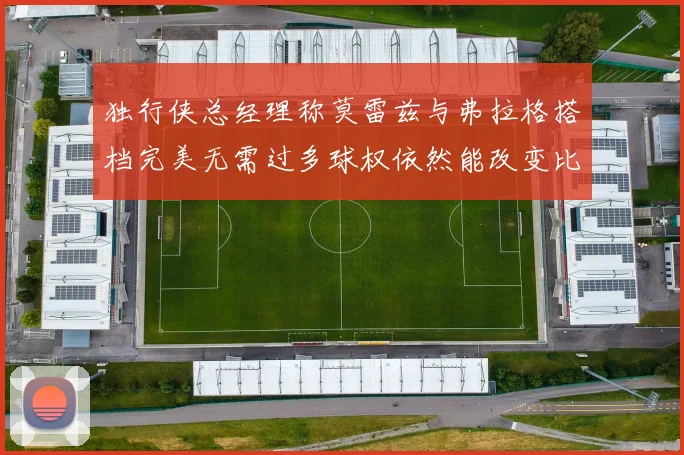 独行侠总经理称莫雷兹与弗拉格搭档完美无需过多球权依然能改变比赛局势