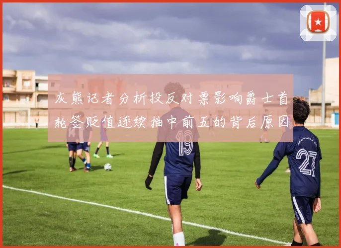 灰熊记者分析投反对票影响爵士首轮签贬值连续抽中前五的背后原因