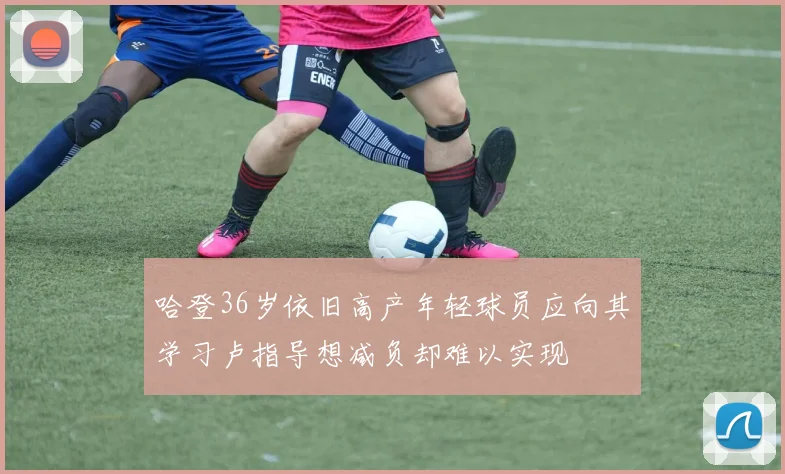 哈登36岁依旧高产年轻球员应向其学习卢指导想减负却难以实现