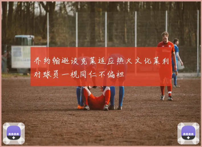 乔约翰逊谈克莱适应热火文化莱利对球员一视同仁不偏袒