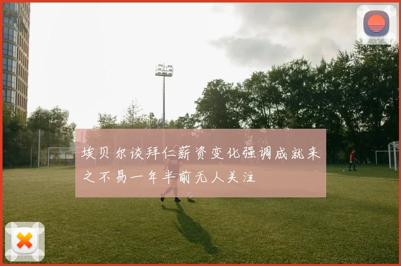 埃贝尔谈拜仁薪资变化强调成就来之不易一年半前无人关注