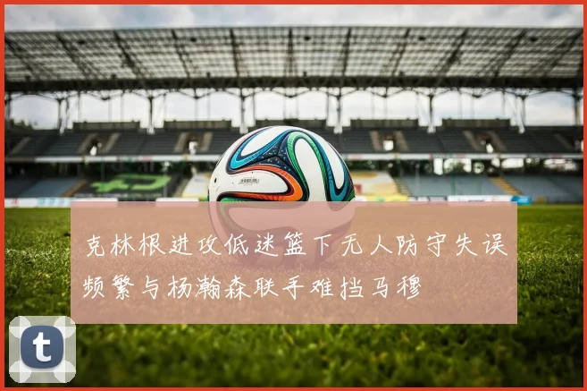 克林根进攻低迷篮下无人防守失误频繁与杨瀚森联手难挡马穆