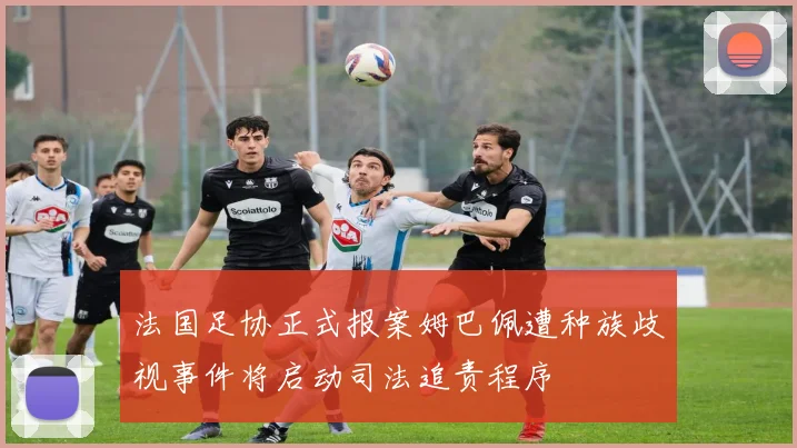 法国足协正式报案姆巴佩遭种族歧视事件将启动司法追责程序