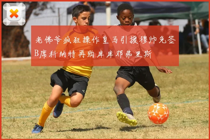 老佛爷疯狂操作皇马引援穆帅免签B席科纳特再购库库邓弗里斯