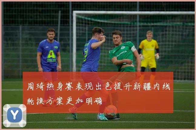 周琦热身赛表现出色提升新疆内线轮换方案更加明确