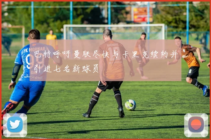 巴特呼吁曼联尽快与卡里克续约并引进七名新球员
