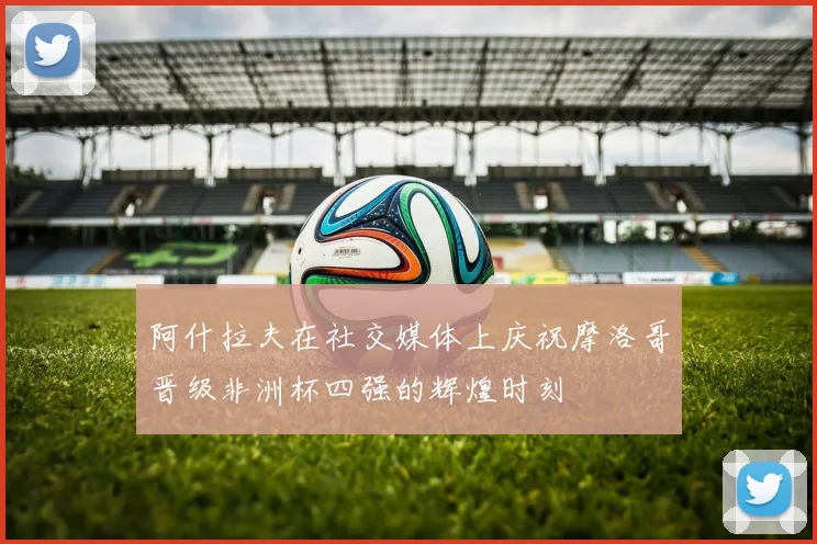 阿什拉夫在社交媒体上庆祝摩洛哥晋级非洲杯四强的辉煌时刻