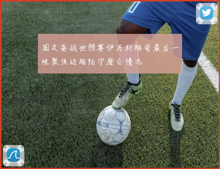 国足备战世预赛伊万科维奇最后一练聚焦边路防守磨合情况