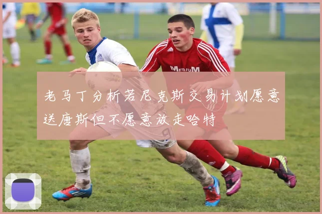 老马丁分析若尼克斯交易计划愿意送唐斯但不愿意放走哈特