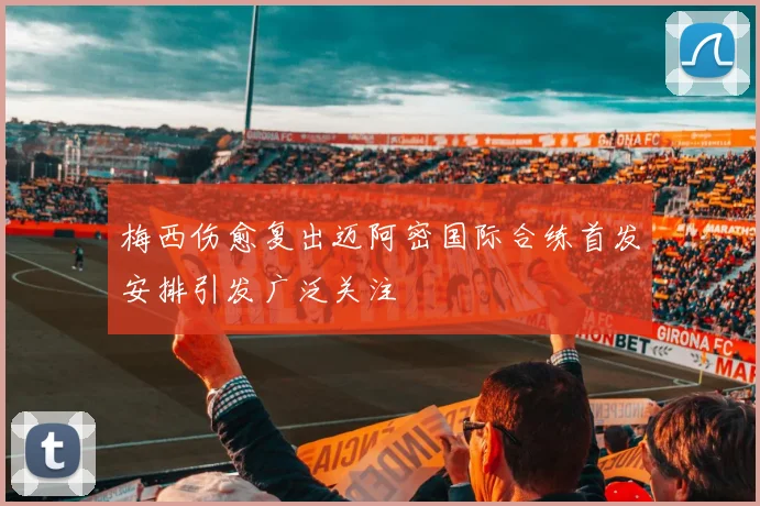 梅西伤愈复出迈阿密国际合练首发安排引发广泛关注