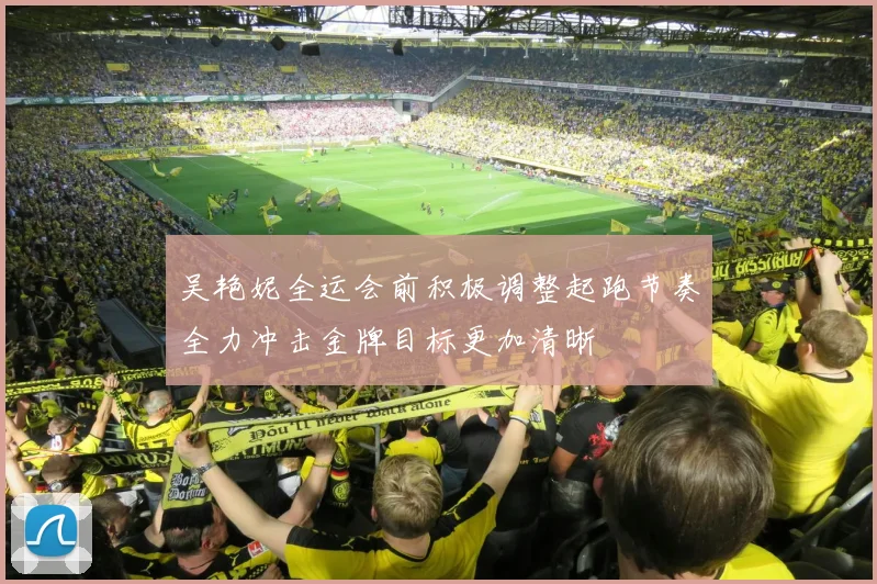 吴艳妮全运会前积极调整起跑节奏全力冲击金牌目标更加清晰
