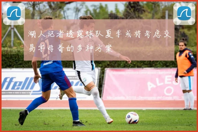 湖人记者透露球队夏季或将考虑交易字母哥的多种方案